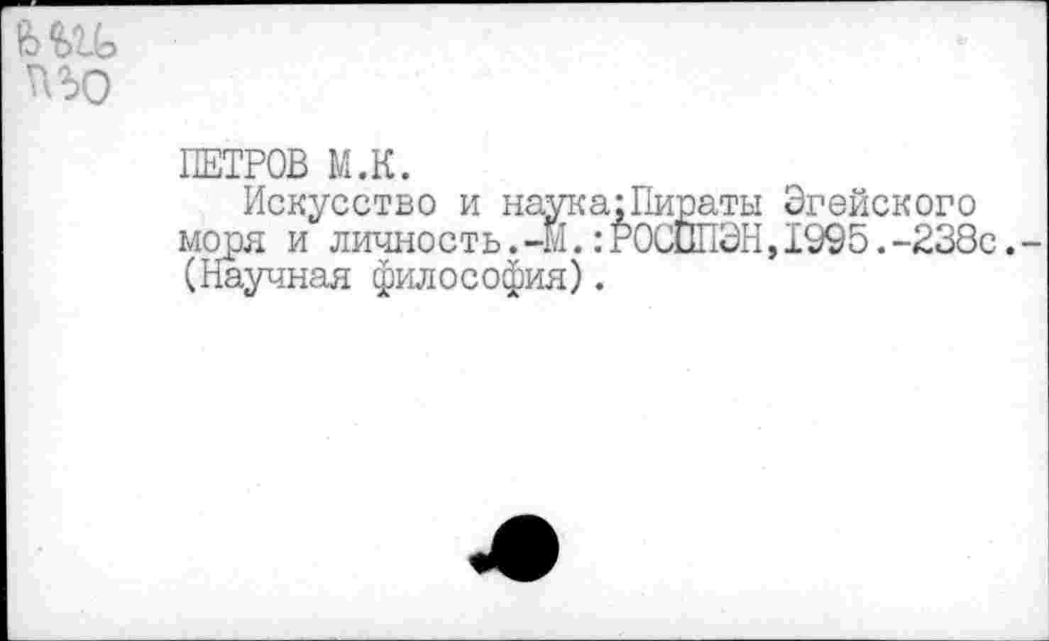 ﻿пъо
ПЕТРОВ М.К.
Искусство и наука;Пираты Эгейского моря и личность.-М.:Р0СШ1ЭН,1995.-238с. (Научная философия).